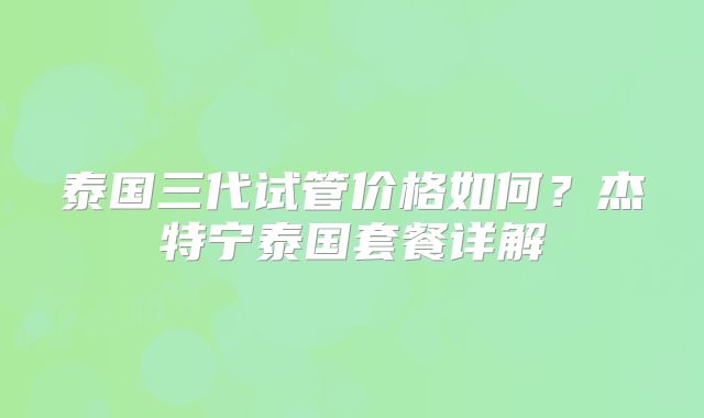 泰国三代试管价格如何?杰特宁泰国套餐详解