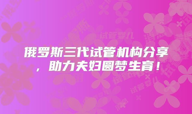 俄罗斯三代试管机构分享,助力夫妇圆梦生育!