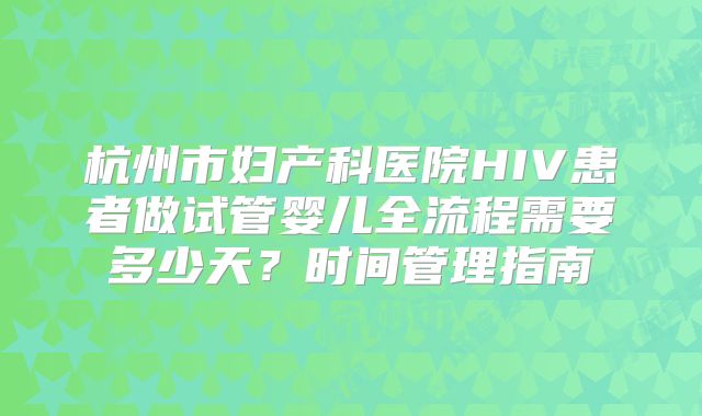 杭州市妇产科医院HIV患者做试管婴儿全流程需要多少天？时间管理指南