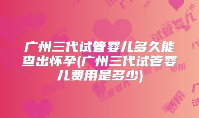 广州三代试管婴儿多久能查出怀孕(广州三代试管婴儿费用是多少)