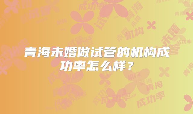 青海未婚做试管的机构成功率怎么样?