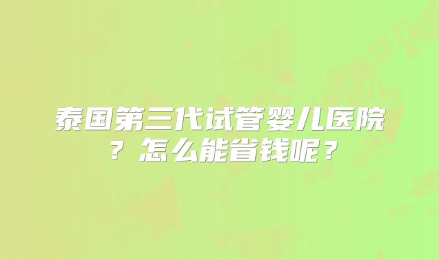 泰国第三代试管婴儿医院？怎么能省钱呢？