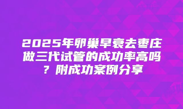 2025年卵巢早衰去枣庄做三代试管的成功率高吗?附成功案例分享