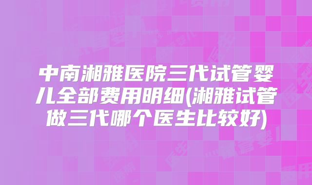 中南湘雅医院三代试管婴儿全部费用明细(湘雅试管做三代哪个医生比较好)