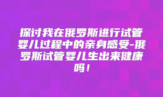 探讨我在俄罗斯进行试管婴儿过程中的亲身感受-俄罗斯试管婴儿生出来健康吗！