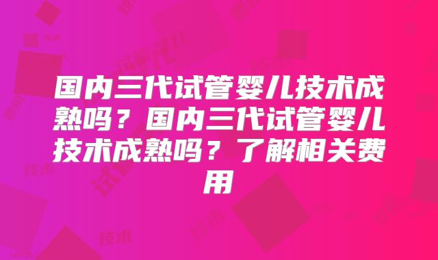 国内三代试管婴儿技术成熟吗？国内三代试管婴儿技术成熟吗？了解相关费用