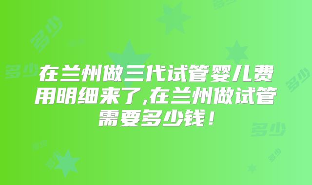 在兰州做三代试管婴儿费用明细来了,在兰州做试管需要多少钱!