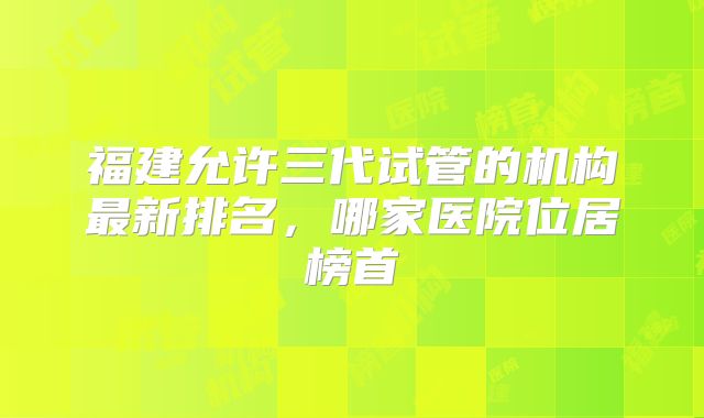 福建允许三代试管的机构最新排名，哪家医院位居榜首