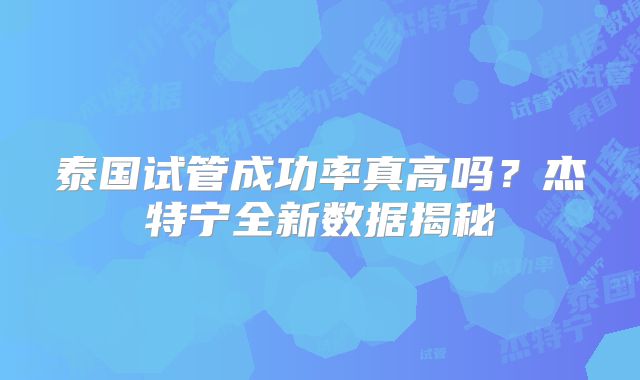泰国试管成功率真高吗？杰特宁全新数据揭秘