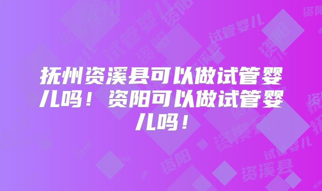 抚州资溪县可以做试管婴儿吗!资阳可以做试管婴儿吗!