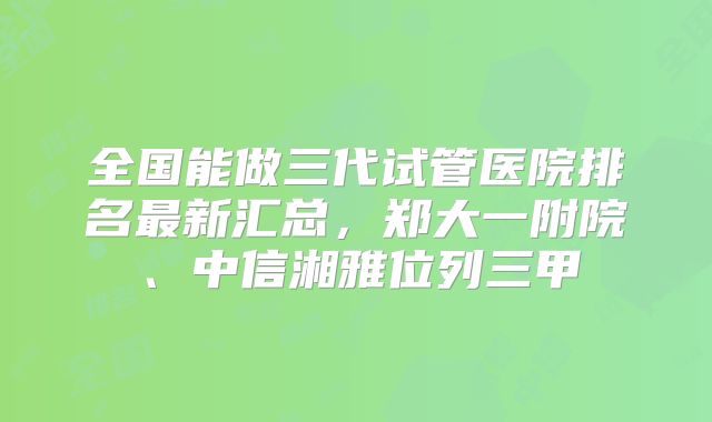 全国能做三代试管医院排名最新汇总，郑大一附院、中信湘雅位列三甲