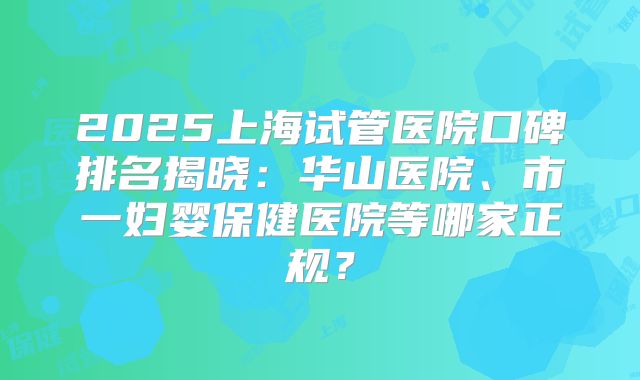 2025上海试管医院口碑排名揭晓:华山医院、市一妇婴保健医院等哪家正规?