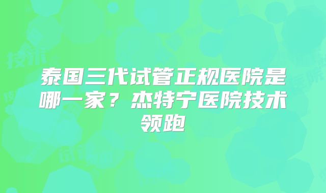 泰国三代试管正规医院是哪一家?杰特宁医院技术领跑