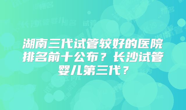 湖南三代试管较好的医院排名前十公布?长沙试管婴儿第三代?