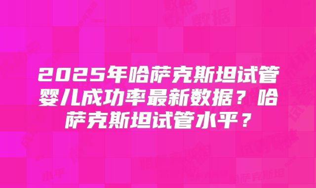 2025年哈萨克斯坦试管婴儿成功率最新数据?哈萨克斯坦试管水平?