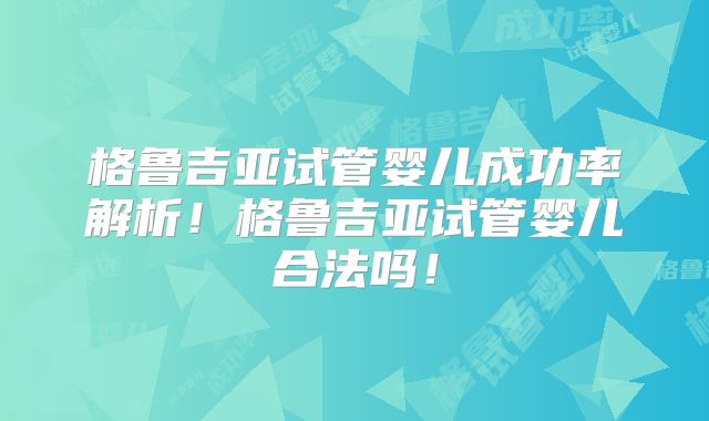 格鲁吉亚试管婴儿成功率解析!格鲁吉亚试管婴儿合法吗!