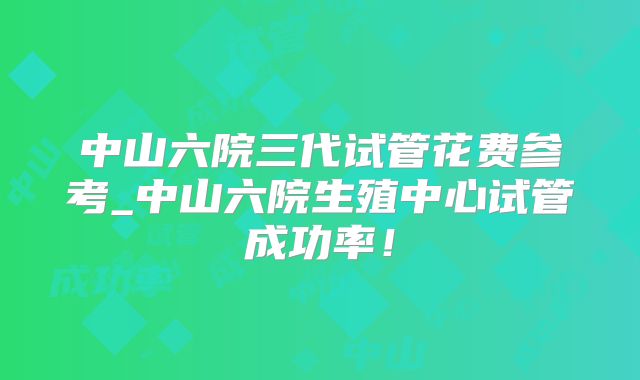 中山六院三代试管花费参考_中山六院生殖中心试管成功率!