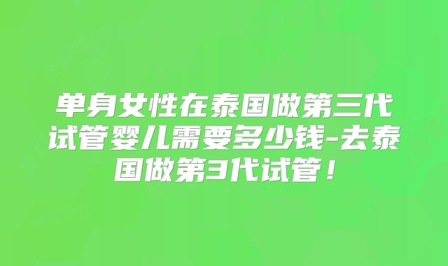 单身女性在泰国做第三代试管婴儿需要多少钱-去泰国做第3代试管!