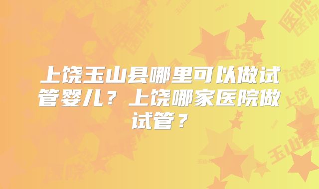 上饶玉山县哪里可以做试管婴儿?上饶哪家医院做试管?