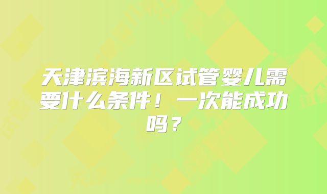 天津滨海新区试管婴儿需要什么条件!一次能成功吗?