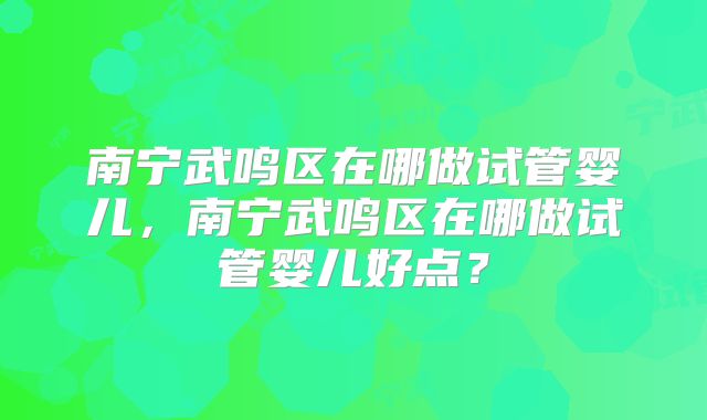 南宁武鸣区在哪做试管婴儿,南宁武鸣区在哪做试管婴儿好点?