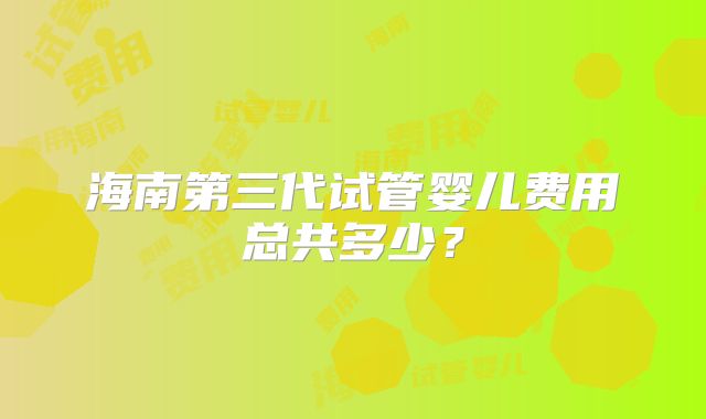 海南第三代试管婴儿费用总共多少?