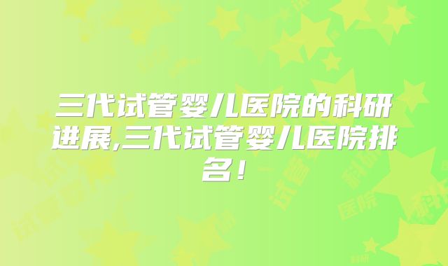 三代试管婴儿医院的科研进展,三代试管婴儿医院排名!