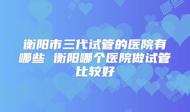 衡阳市三代试管的医院有哪些 衡阳哪个医院做试管比较好