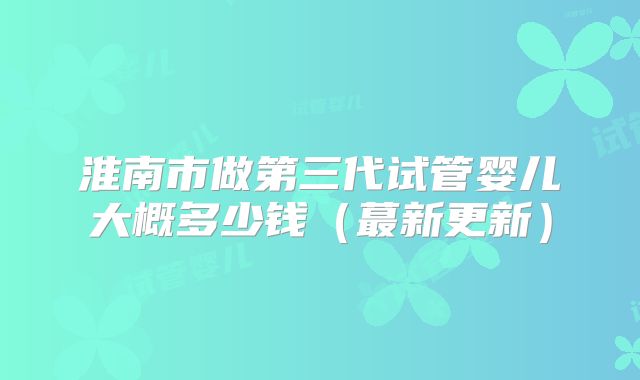 淮南市做第三代试管婴儿大概多少钱(蕞新更新)