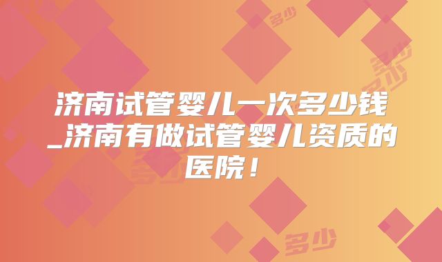 济南试管婴儿一次多少钱_济南有做试管婴儿资质的医院！
