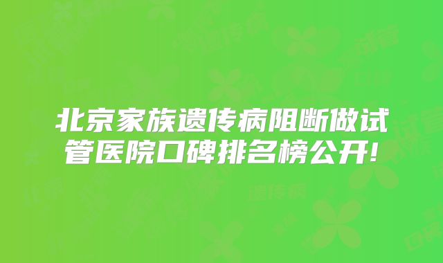 北京家族遗传病阻断做试管医院口碑排名榜公开!