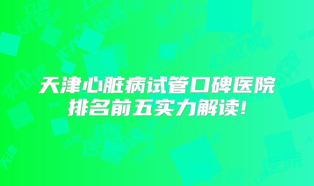 天津心脏病试管口碑医院排名前五实力解读!