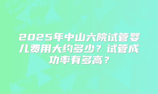 2025年中山六院试管婴儿费用大约多少?试管成功率有多高?