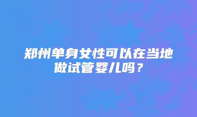 郑州单身女性可以在当地做试管婴儿吗？