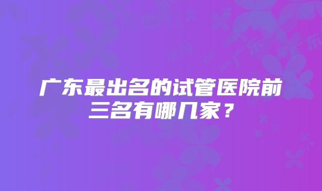 广东最出名的试管医院前三名有哪几家?