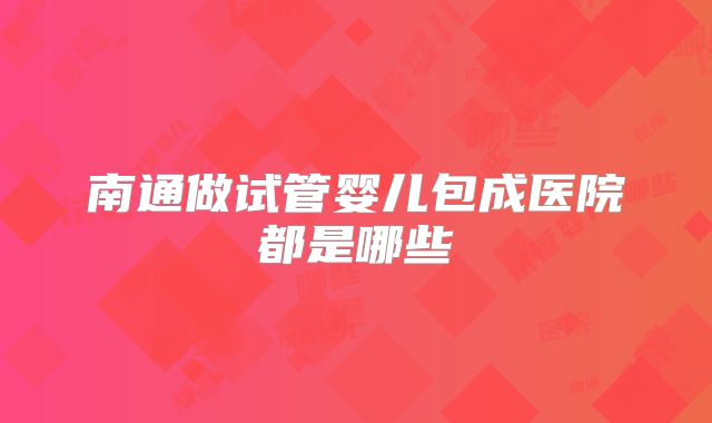 南通做试管婴儿包成医院都是哪些