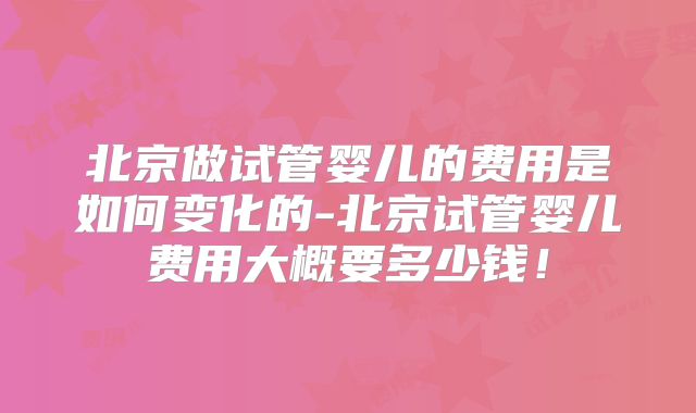 北京做试管婴儿的费用是如何变化的-北京试管婴儿费用大概要多少钱!
