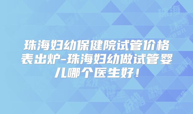 珠海妇幼保健院试管价格表出炉-珠海妇幼做试管婴儿哪个医生好！
