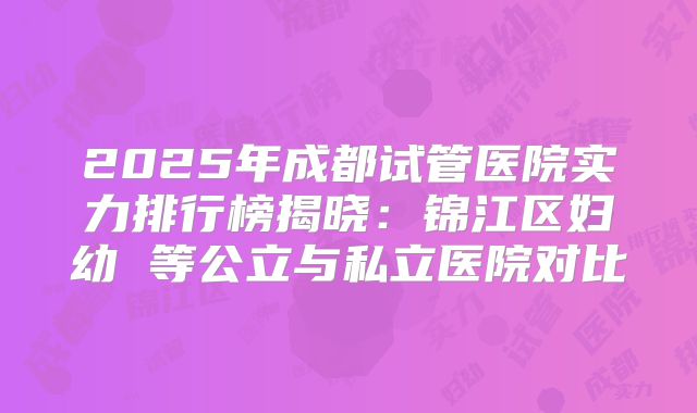 2025年成都试管医院实力排行榜揭晓:锦江区妇幼 等公立与私立医院对比