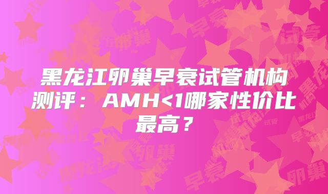 黑龙江卵巢早衰试管机构测评：AMH<1哪家性价比最高？