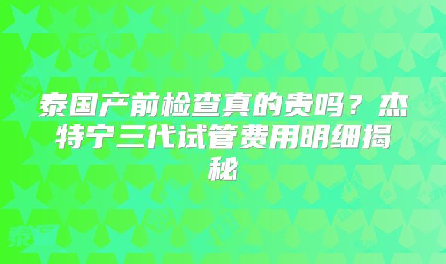 泰国产前检查真的贵吗?杰特宁三代试管费用明细揭秘