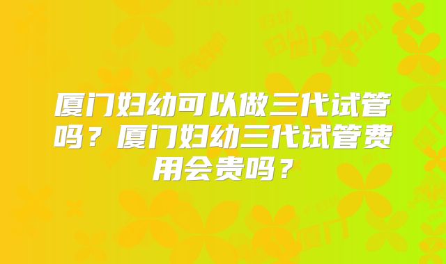 厦门妇幼可以做三代试管吗?厦门妇幼三代试管费用会贵吗?