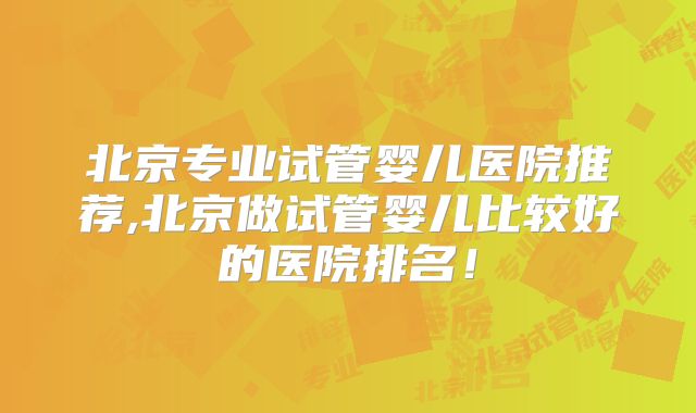 北京专业试管婴儿医院推荐,北京做试管婴儿比较好的医院排名!
