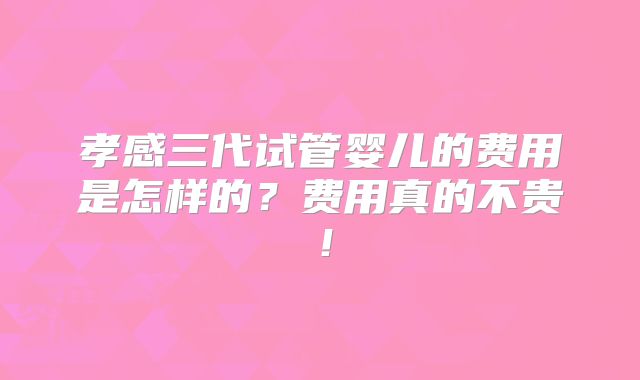 孝感三代试管婴儿的费用是怎样的?费用真的不贵!
