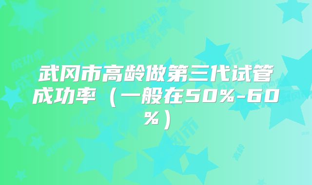 武冈市高龄做第三代试管成功率（一般在50%-60%）