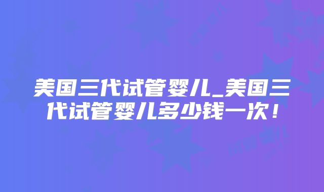 美国三代试管婴儿_美国三代试管婴儿多少钱一次！