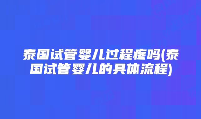 泰国试管婴儿过程疼吗(泰国试管婴儿的具体流程)