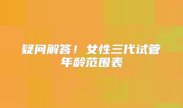 疑问解答！女性三代试管年龄范围表