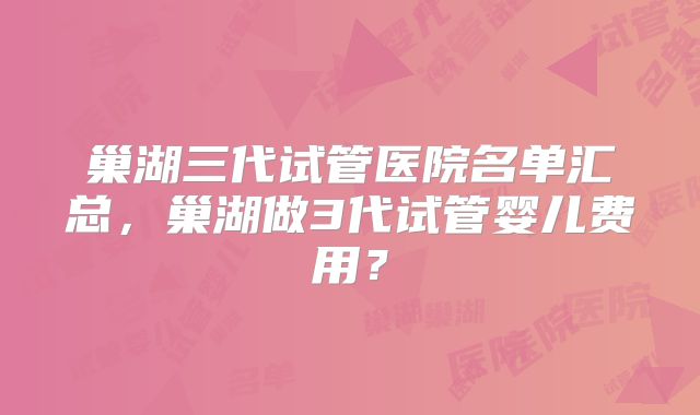 巢湖三代试管医院名单汇总，巢湖做3代试管婴儿费用？