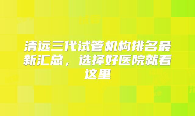 清远三代试管机构排名最新汇总,选择好医院就看这里